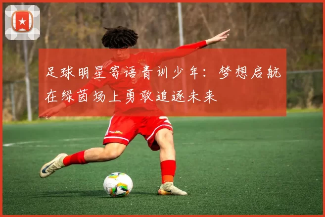 足球明星寄语青训少年：梦想启航在绿茵场上勇敢追逐未来