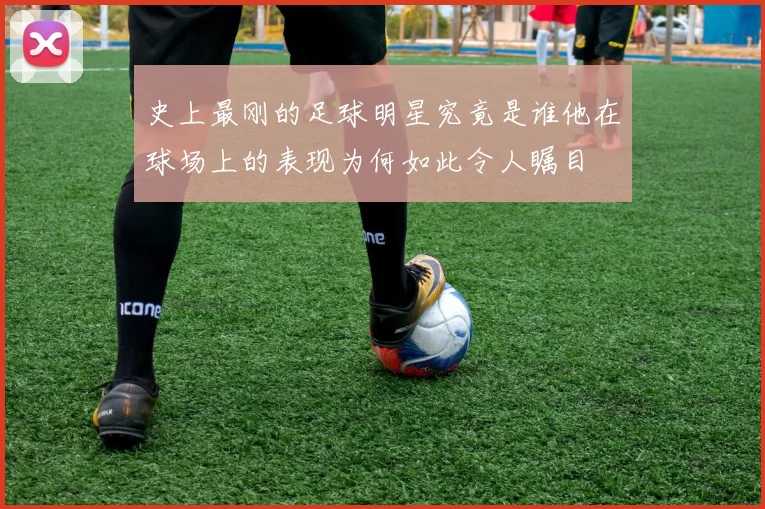 史上最刚的足球明星究竟是谁他在球场上的表现为何如此令人瞩目
