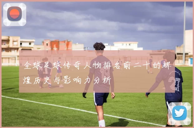全球足球传奇人物排名前二十的辉煌历史与影响力分析