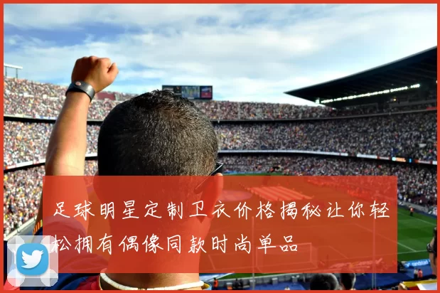 足球明星定制卫衣价格揭秘让你轻松拥有偶像同款时尚单品