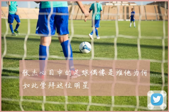 张杰心目中的足球偶像是谁他为何如此崇拜这位明星