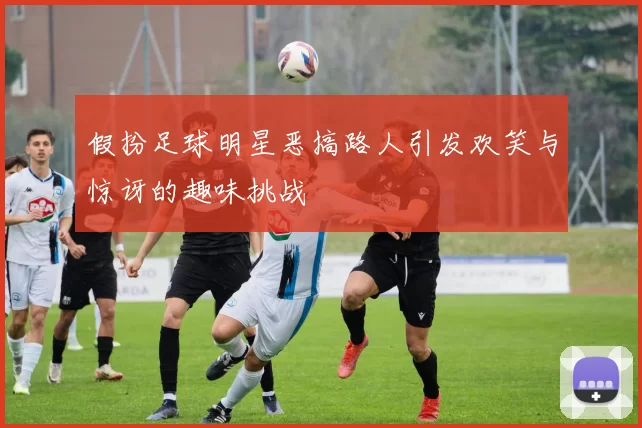 假扮足球明星恶搞路人引发欢笑与惊讶的趣味挑战
