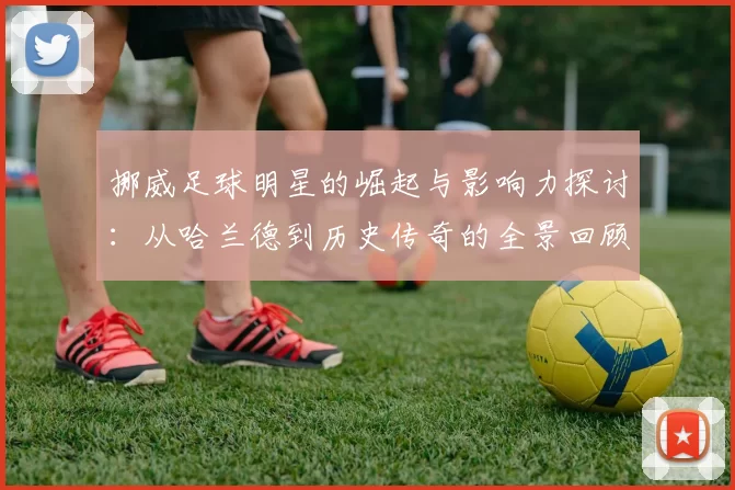 挪威足球明星的崛起与影响力探讨：从哈兰德到历史传奇的全景回顾