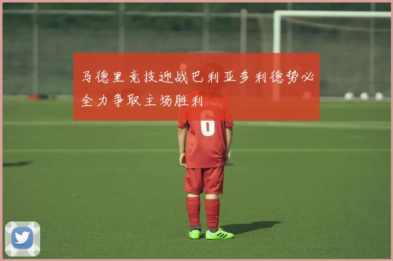 马德里竞技迎战巴利亚多利德势必全力争取主场胜利