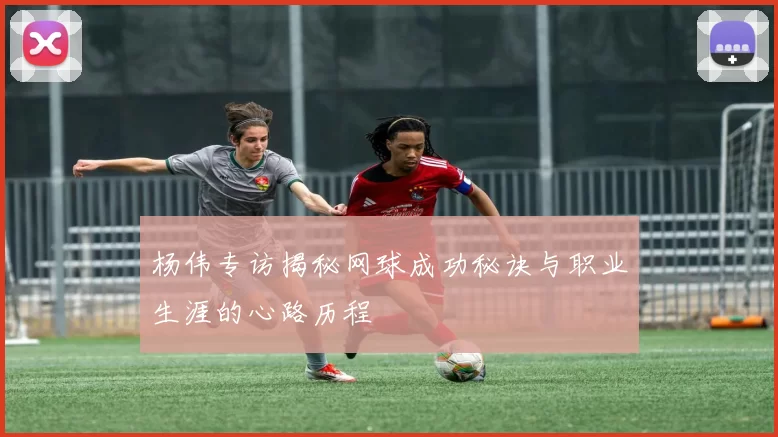 杨伟专访揭秘网球成功秘诀与职业生涯的心路历程