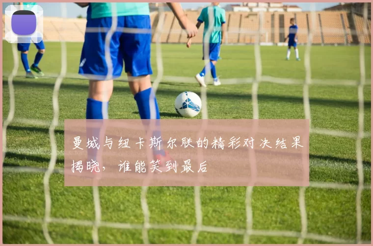 曼城与纽卡斯尔联的精彩对决结果揭晓，谁能笑到最后
