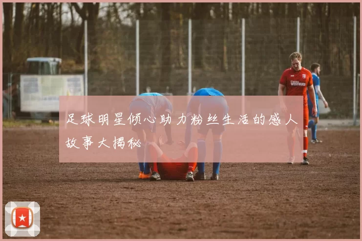 足球明星倾心助力粉丝生活的感人故事大揭秘