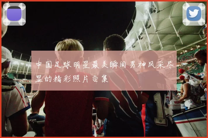 中国足球明星最美瞬间男神风采尽显的精彩照片合集